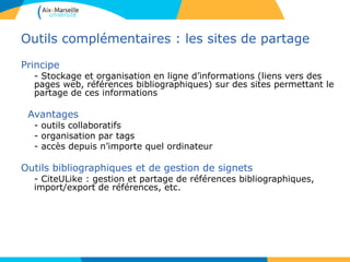 Outils complémentaires : les sites de partage
Principe
- Stockage et organisation en ligne d’informations (liens vers des
pages web, références bibliographiques) sur des sites permettant le
partage de ces informations
Avantages
- outils collaboratifs
- organisation par tags
- accès depuis n’importe quel ordinateur
Outils bibliographiques et de gestion de signets
- CiteULike : gestion et partage de références bibliographiques,
import/export de références, etc.
 