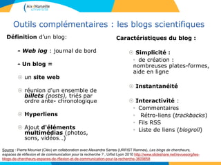 Outils complémentaires : les blogs scientifiques
Définition d’un blog:
- Web log : journal de bord
- Un blog =
 un site web
 réunion d'un ensemble de
billets (posts), triés par
ordre ante- chronologique
 Hyperliens
 Ajout d'éléments
multimédias (photos,
sons, vidéos…)
Caractéristiques du blog :
 Simplicité :
• de création :
nombreuses plates-formes,
aide en ligne
 Instantanéité
 Interactivité :
• Commentaires
• Rétro-liens (trackbacks)
• Fils RSS
• Liste de liens (blogroll)
Source : Pierre Mounier (Cléo) en collaboration avec Alexandre Serres (URFIST Rennes), Les blogs de chercheurs,
espaces de réflexion et de communication pour la recherche ? , Urfist Lyon 2010 http://www.slideshare.net/revuesorg/les-
blogs-de-chercheurs-espaces-de-rflexion-et-de-communication-pour-la-recherche-3609658
 