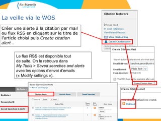 La veille via le WOS
Créer une alerte à la citation par mail
ou flux RSS en cliquant sur le titre de
l’article choisi puis Create citation
alert .
Le flux RSS est disponible tout
de suite. On le retrouve dans
My Tools > Saved searches and alerts
avec les options d’envoi d’emails
(« Modify settings »).
 