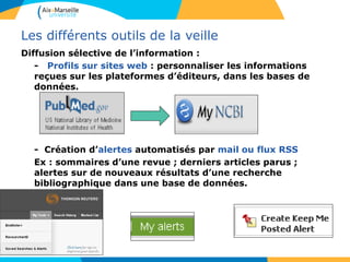 Les différents outils de la veille
Diffusion sélective de l’information :
- Profils sur sites web : personnaliser les informations
reçues sur les plateformes d’éditeurs, dans les bases de
données.
- Création d’alertes automatisés par mail ou flux RSS
Ex : sommaires d’une revue ; derniers articles parus ;
alertes sur de nouveaux résultats d’une recherche
bibliographique dans une base de données.
 