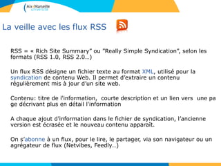 La veille avec les flux RSS
RSS = « Rich Site Summary” ou ”Really Simple Syndication”, selon les
formats (RSS 1.0, RSS 2.0…)
Un flux RSS désigne un fichier texte au format XML, utilisé pour la
syndication de contenu Web. Il permet d’extraire un contenu
régulièrement mis à jour d’un site web.
Contenu: titre de l'information, courte description et un lien vers une pa
ge décrivant plus en détail l'information
A chaque ajout d’information dans le fichier de syndication, l’ancienne
version est écrasée et le nouveau contenu apparaît.
On s’abonne à un flux, pour le lire, le partager, via son navigateur ou un
agrégateur de flux (Netvibes, Feedly…)
 
