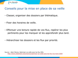 Conseils pour la mise en place de sa veille
- Classer, organiser des dossiers par thématique.
- Fixer des horaires de veille.
- Effectuer une lecture rapide de vos flux, repérer les plus
pertinents pour les marquer et les approfondir plus tard.
- Hiérarchiser les dossiers et les flux par priorité.
Source : Alain Marois, Optimiser sa veille avec les flux RSS,
http://www.slideshare.net/amarois/optimiser-sa-veille-avec-les-flux-rss-mars-2009
 