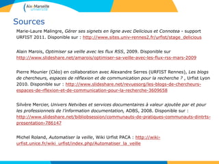 Sources
Marie-Laure Malingre, Gérer ses signets en ligne avec Delicious et Connotea - support
URFIST 2011. Disponible sur : http://www.sites.univ-rennes2.fr/urfist/stage_delicious
Alain Marois, Optimiser sa veille avec les flux RSS, 2009. Disponible sur
http://www.slideshare.net/amarois/optimiser-sa-veille-avec-les-flux-rss-mars-2009
Pierre Mounier (Cléo) en collaboration avec Alexandre Serres (URFIST Rennes), Les blogs
de chercheurs, espaces de réflexion et de communication pour la recherche ? , Urfist Lyon
2010. Disponible sur : http://www.slideshare.net/revuesorg/les-blogs-de-chercheurs-
espaces-de-rflexion-et-de-communication-pour-la-recherche-3609658
Silvère Mercier, Univers Netvibes et services documentaires à valeur ajoutée par et pour
les professionnels de l’information documentation, ADBS, 2008. Disponible sur :
http://www.slideshare.net/bibliobsession/communauts-de-pratiques-communauts-dintrts-
presentation-786147
Michel Roland, Automatiser la veille, Wiki Urfist PACA : http://wiki-
urfist.unice.fr/wiki_urfist/index.php/Automatiser_la_veille
 