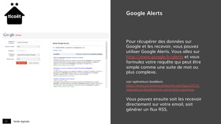 Veille digitale12
Google Alerts
Pour récupérer des données sur
Google et les recevoir, vous pouvez
utiliser Google Alerts. Vous allez sur
http://www.google.fr/alerts et vous
formulez votre requête qui peut être
simple comme une suite de mot ou
plus complexe.
voir opérateurs booléens
http://www.commentcamarche.net/faq/14714-
operateurs-booleens-et-caracteres-speciaux
Vous pouvez ensuite soit les recevoir
directement sur votre email, soit
générer un flux RSS.
 