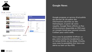 Veille digitale13
Google News
Google propose un service d’actualités
qui permet de récupérer des
informations récentes sur des
thématiques. À partir de votre
requête, Google News affiche un flux
d’informations disponible en RSS avec
un compte Gmail pour pouvoir ensuite
l’utiliser pour votre veille.
Vous avez la possibilité d’affiner un
peu votre recherche localement, sur
un temps limité, sur les blogs. Ensuite,
vous avez la possibilité d’en faire une
alerte ou bien un flux RSS.
 