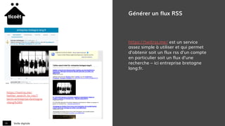 Veille digitale16
Générer un flux RSS
https://twitrss.me/ est un service
assez simple à utiliser et qui permet
d’obtenir soit un flux rss d’un compte
en particulier soit un flux d’une
recherche – ici entreprise bretagne
lang:fr.
https://twitrss.me/
twitter_search_to_rss/?
term=entreprise+bretagne
+lang%3Afr
 