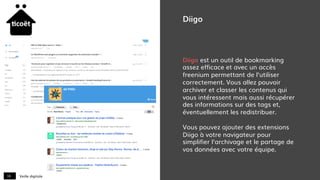 Veille digitale18
Diigo
Diigo est un outil de bookmarking
assez efficace et avec un accès
freenium permettant de l’utiliser
correctement. Vous allez pouvoir
archiver et classer les contenus qui
vous intéressent mais aussi récupérer
des informations sur des tags et,
éventuellement les redistribuer.
Vous pouvez ajouter des extensions
Diigo à votre navigateur pour
simplifier l’archivage et le partage de
vos données avec votre équipe.
 