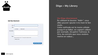 Veille digitale20
Diigo – My Library
Via Diigo directement
En utilisant le bouton "Add+", vous
allez pouvoir ajouter à la main le lien
voulu.
Cette méthode est la moins utilisée
puisqu'il va falloir, en copiant collant
par exemple, récupérer l'adresse, le
titre, les extraits que nous voulons
mettre en valeur...
 