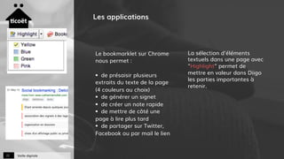 Veille digitale22
Les applications
Le bookmarklet sur Chrome
nous permet :
§  de présaisir plusieurs
extraits du texte de la page
(4 couleurs au choix)
§  de générer un signet
§  de créer un note rapide
§  de mettre de côté une
page à lire plus tard
§  de partager sur Twitter,
Facebook ou par mail le lien
La sélection d'éléments
textuels dans une page avec
"Highlight" permet de
mettre en valeur dans Diigo
les parties importantes à
retenir.
 