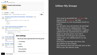 Veille digitale24
Utiliser My Groups
Vous avez la possibilité de partager vos
signets et de collaborer sur des
thématiques au sein de groupes privés ou
publics.
Les groupes vous permettent de partager
des ressources en collaboration. Vous
n'êtes plus l'unique contributeur. L'aspect
collaboratif est essentiel dans la veille et
Diigo, en groupe privé, vous met à
disposition un outil que vous pourrez
utiliser avec vos collaborateurs ou vos
collègues.
Vous pourrez partager des liens, des
discussions et des images.
Vous pourrez suivre les activités avec le flux
RSS ou par des alertes mails.
 