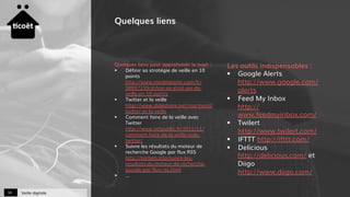 Veille digitale34
Quelques liens
Quelques liens pour approfondir le sujet :
§  Définir sa stratégie de veille en 10
points
http://www.mindmeister.com/fr/
58897159/d-finir-sa-strat-gie-de-
veille-en-10-points
§  Twitter et la veille
http://www.slideshare.net/marmand/
twitter-et-la-veille
§  Comment faire de la veille avec
Twitter
http://www.netpublic.fr/2011/11/
comment-faire-de-la-veille-avec-
twitter/
§  Suivre les résultats du moteur de
recherche Google par flux RSS
http://korben.info/suivre-les-
resultats-du-moteur-de-recherche-
google-par-flux-rss.html
§  …
Les outils indispensables :
§  Google Alerts
http://www.google.com/
alerts
§  Feed My Inbox
http://
www.feedmyinbox.com/
§  Twilert
http://www.twilert.com/
§  IFTTT http://ifttt.com/
§  Delicious
http://delicious.com/ et
Diigo
http://www.diigo.com/
 