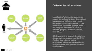 Veille digitale6
Collecter les informations
La collecte d’informations demande
un peu de recherche. Vous devez cibler
les canaux de diffusion, que ce soit
des sites (concurrence, presse…), des
moteurs de recherche (google news…),
des blogs ou des réseaux sociaux
(twitter, google+, facebook, viadeo,
linkedIn…).
Généralement, la plupart des sources
d’informations propose des flux RSS.
Ces flux sont plus ou moins
accessibles mais sont une ressources
indispensables pour pouvoir collecter
l’information.
 