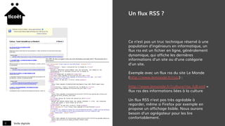 Veille digitale8
Un flux RSS ?
Ce n’est pas un truc technique réservé à une
population d’ingénieurs en informatique, un
flux rss est un fichier en ligne, généralement
dynamique, qui affiche les dernières
informations d’un site ou d’une catégorie
d’un site.
Exemple avec un flux rss du site Le Monde
(http://www.lemonde.fr/rss/) :
http://www.lemonde.fr/culture/rss_full.xml =
flux rss des informations liées à la culture
Un flux RSS n’est pas très agréable à
regarder, même si Firefox par exemple en
propose un affichage lisible. Nous aurons
besoin d’un agrégateur pour les lire
confortablement.
 