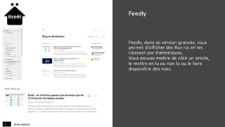 Veille digitale9
Feedly
Feedly, dans sa version gratuite, vous
permet d’afficher des flux rss en les
classant par thématiques.
Vous pouvez mettre de côté un article,
le mettre en lu ou non lu ou le faire
disparaître des vues.
 