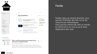 Veille digitale9
Feedly
Feedly, dans sa version gratuite, vous
permet d’afficher des flux rss en les
classant par thématiq...