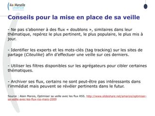 - Ne pas s’abonner à des flux « doublons », similaires dans leur
thématique, repérez le plus pertinent, le plus populaire, le plus mis à
jour.
- Identifier les experts et les mots-clés (tag tracking) sur les sites de
partage (Citeulike) afin d’effectuer une veille sur ces derniers.
- Utiliser les filtres disponibles sur les agrégateurs pour cibler certaines
thématiques.
- Archiver ses flux, certains ne sont peut-être pas intéressants dans
l’immédiat mais peuvent se révéler pertinents dans le futur.
Source : Alain Marois, Optimiser sa veille avec les flux RSS, http://www.slideshare.net/amarois/optimiser-
sa-veille-avec-les-flux-rss-mars-2009
Conseils pour la mise en place de sa veille
 