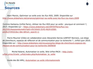 Alain Marois, Optimiser sa veille avec les flux RSS, 2009. Disponible sur
http://www.slideshare.net/amarois/optimiser-sa-veille-avec-les-flux-rss-mars-2009
Corinne Harbarou (Urfist Paris), Utiliser les flux RSS pour sa veille : pourquoi et comment ?,
2017, Disponible sur : https://www.slideshare.net/URFISTParis/flux-rss-
20132014sessiondumatin?qid=c913c6c0-3145-4b24-b566-
e429c3729321&v=&b=&from_search=1
Pierre Mounier (Cléo) en collaboration avec Alexandre Serres (URFIST Rennes), Les blogs
de chercheurs, espaces de réflexion et de communication pour la recherche ? , Urfist Lyon 2010.
Disponible sur : http://www.slideshare.net/revuesorg/les-blogs-de-chercheurs-espaces-de-
rflexion-et-de-communication-pour-la-recherche-3609658
Michel Roland, Automatiser la veille, Wiki Urfist PACA : http://wiki-
urfist.unice.fr/wiki_urfist/index.php/Automatiser_la_veille
Guide des BU AMU, Automatiser sa veille informationnelle
Sources
 