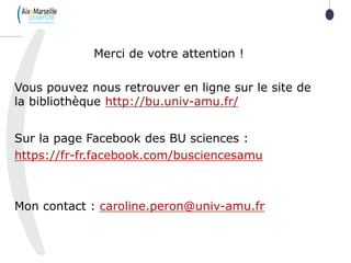 105
Merci de votre attention !
Vous pouvez nous retrouver en ligne sur le site de
la bibliothèque http://bu.univ-amu.fr/
Sur la page Facebook des BU sciences :
https://fr-fr.facebook.com/busciencesamu
Mon contact : caroline.peron@univ-amu.fr
 