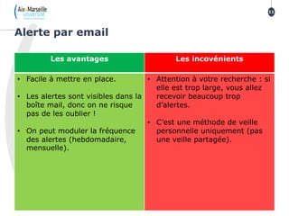 Alerte par email
11
Les avantages Les incovénients
• Facile à mettre en place.
• Les alertes sont visibles dans la
boîte mail, donc on ne risque
pas de les oublier !
• On peut moduler la fréquence
des alertes (hebdomadaire,
mensuelle).
• Attention à votre recherche : si
elle est trop large, vous allez
recevoir beaucoup trop
d’alertes.
• C’est une méthode de veille
personnelle uniquement (pas
une veille partagée).
 