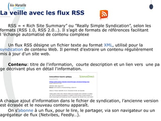 RSS = « Rich Site Summary” ou ”Really Simple Syndication”, selon les
formats (RSS 1.0, RSS 2.0…). Il s’agit de formats de références facilitant
l ’échange automatisé de contenu complexe
Un flux RSS désigne un fichier texte au format XML, utilisé pour la
syndication de contenu Web. Il permet d’extraire un contenu régulièrement
mis à jour d’un site web.
Contenu: titre de l'information, courte description et un lien vers une pa
ge décrivant plus en détail l'information.
A chaque ajout d’information dans le fichier de syndication, l’ancienne version
est écrasée et le nouveau contenu apparaît.
On s’abonne à un flux, pour le lire, le partager, via son navigateur ou un
agrégateur de flux (Netvibes, Feedly…).
La veille avec les flux RSS
 