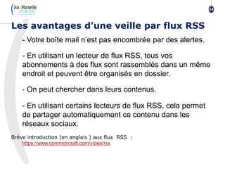 - Votre boîte mail n’est pas encombrée par des alertes.
- En utilisant un lecteur de flux RSS, tous vos
abonnements à des flux sont rassemblés dans un même
endroit et peuvent être organisés en dossier.
- On peut chercher dans leurs contenus.
- En utilisant certains lecteurs de flux RSS, cela permet
de partager automatiquement ce contenu dans les
réseaux sociaux.
Brève introduction (en anglais ) aux flux RSS :
https://www.commoncraft.com/video/rss
Les avantages d’une veille par flux RSS
14
 