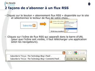 - Cliquez sur le bouton « abonnement flux RSS » disponible sur le site
et sélectionnez le lecteur de flux de votre choix..
- Cliquez sur l’icône de flux RSS qui apparaît dans la barre d’URL
(pour que l’icône soit visible, il faut télécharger une application
selon les navigateurs).
2 façons de s’abonner à un flux RSS
 