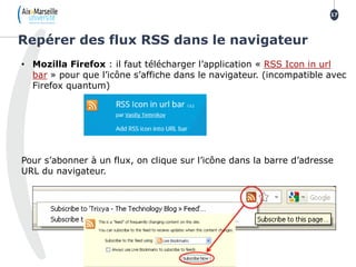 Repérer des flux RSS dans le navigateur
17
• Mozilla Firefox : il faut télécharger l’application « RSS Icon in url
bar » pour que l’icône s’affiche dans le navigateur. (incompatible avec
Firefox quantum)
Pour s’abonner à un flux, on clique sur l’icône dans la barre d’adresse
URL du navigateur.
 