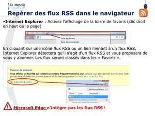 •Internet Explorer : Activez l’affichage de la barre de favoris (clic droit
en haut de la page)
En cliquant sur une icône flux RSS ou un lien menant à un flux RSS,
Internet Explorer détectera qu'il s'agit d'un flux RSS et vous proposera de
vous y abonner. Les flux seront classés dans les « Favoris ».
Microsoft Edge n’intègre pas les flux RSS !
Repérer des flux RSS dans le navigateur
 