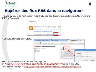 - Dans options de l’extension RSS Subscription Extension (Extension Abonnement
RSS > Options) :
- Cliquez sur Add (Ajouter),
-Ecrire NetVibes dans la case description
et http://www.netvibes.com/subscribe.php?url=%s comme URL.
-Ou écrire Feedly et http://www.feedly.com/home#subscription/feed/%s
Repérer des flux RSS dans le navigateur
 