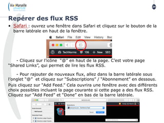 • Safari : ouvrez une fenêtre dans Safari et cliquez sur le bouton de la
barre latérale en haut de la fenêtre.
- Cliquez sur l’icône “@” en haut de la page. C’est votre page
“Shared Links”, qui permet de lire les flux RSS.
- Pour rajouter de nouveaux flux, allez dans la barre latérale sous
l’onglet “@” et cliquez sur “Subscriptions” / “Abonnement” en dessous.
Puis cliquez sur “Add Feed.” Cela ouvrira une fenêtre avec des différents
choix possibles incluant la page courante si cette page a des flux RSS.
Cliquez sur “Add Feed” et “Done” en bas de la barre latérale.
Repérer des flux RSS
24
 