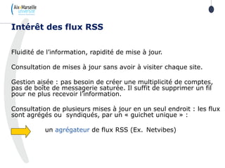 Fluidité de l’information, rapidité de mise à jour.
Consultation de mises à jour sans avoir à visiter chaque site.
Gestion aisée : pas besoin de créer une multiplicité de comptes,
pas de boîte de messagerie saturée. Il suffit de supprimer un fil
pour ne plus recevoir l’information.
Consultation de plusieurs mises à jour en un seul endroit : les flux
sont agrégés ou syndiqués, par un « guichet unique » :
un agrégateur de flux RSS (Ex. Netvibes)
Intérêt des flux RSS
 