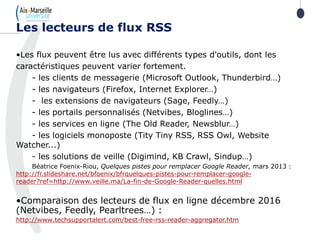 •Les flux peuvent être lus avec différents types d'outils, dont les
caractéristiques peuvent varier fortement.
- les clients de messagerie (Microsoft Outlook, Thunderbird…)
- les navigateurs (Firefox, Internet Explorer…)
- les extensions de navigateurs (Sage, Feedly…)
- les portails personnalisés (Netvibes, Bloglines…)
- les services en ligne (The Old Reader, Newsblur…)
- les logiciels monoposte (Tity Tiny RSS, RSS Owl, Website
Watcher...)
- les solutions de veille (Digimind, KB Crawl, Sindup…)
Béatrice Foenix-Riou, Quelques pistes pour remplacer Google Reader, mars 2013 :
http://fr.slideshare.net/bfoenix/bfrquelques-pistes-pour-remplacer-google-
reader?ref=http://www.veille.ma/La-fin-de-Google-Reader-quelles.html
•Comparaison des lecteurs de flux en ligne décembre 2016
(Netvibes, Feedly, Pearltrees…) :
http://www.techsupportalert.com/best-free-rss-reader-aggregator.htm
Les lecteurs de flux RSS
 