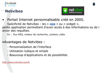 • Portail Internet personnalisable créé en 2005.
Spécificité de Netvibes : les « app » ou « widget »,
petite application permettant d’avoir accès à des informations ou de l
ancer des requêtes.
Ex : flux RSS, moteur de recherche, contenu vidéo
•Avantages de Netvibes :
- Personnalisation de l’interface
- Utilisation ludique et simple
- Beaucoup d’applications et de possibilités
http://www.netvibes.com/fr
Netvibes
 