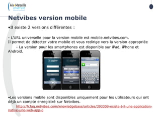 •Il existe 2 versions différentes :
- L’URL universelle pour la version mobile est mobile.netvibes.com.
Il permet de détecter votre mobile et vous redirige vers la version appropriée
- La version pour les smartphones est disponible sur iPad, iPhone et
Android.
•Les versions mobile sont disponibles uniquement pour les utilisateurs qui ont
déjà un compte enregistré sur Netvibes.
http://fr.faq.netvibes.com/knowledgebase/articles/393309-existe-t-il-une-application-
native-une-web-app-o
Netvibes version mobile
 