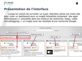 Lorsqu’on choisit de surveiller un sujet, Netvibes utilise ces mots-clés
pour créer un dashboard avec un onglet Actualités contenant des apps
thématiques (= actualités dans les moteurs de recherche, blogs, vidéo,
microblogging) + un onglet avec les résultats d’une recherche Google.
Présentation de l’interface
 