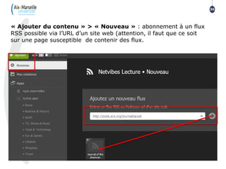 36
« Ajouter du contenu » > « Nouveau » : abonnement à un flux
RSS possible via l’URL d’un site web (attention, il faut que ce soit
sur une page susceptible de contenir des flux.
 
