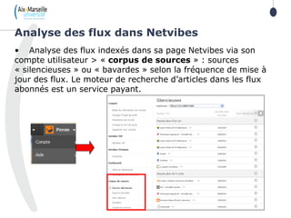 • Analyse des flux indexés dans sa page Netvibes via son
compte utilisateur > « corpus de sources » : sources
« silencieuses » ou « bavardes » selon la fréquence de mise à
jour des flux. Le moteur de recherche d’articles dans les flux
abonnés est un service payant.
Analyse des flux dans Netvibes
 