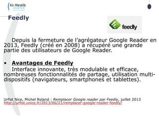Depuis la fermeture de l’agrégateur Google Reader en
2013, Feedly (créé en 2008) a récupéré une grande
partie des utilisateurs de Google Reader.
• Avantages de Feedly
Interface innovante, très modulable et efficace,
nombreuses fonctionnalités de partage, utilisation multi-
dispositifs (navigateurs, smartphones et tablettes).
Urfist Nice, Michel Roland : Remplacer Google reader par Feedly, juillet 2013
http://urfist.unice.fr/2013/06/21/remplacer-google-reader-feedly/
Feedly
 