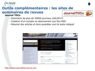 Journal TOCs
- Sommaire de plus de 30000 journaux (déc2017)
- Création d’un compte ou abonnement aux flux RSS
- Résumé des articles et liens possibles vers le texte intégral
http://www.journaltocs.hw.ac.uk/
Outils complémentaires : les sites de
sommaires de revues
 