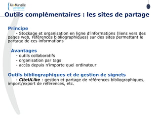 Principe
- Stockage et organisation en ligne d’informations (liens vers des
pages web, références bibliographiques) sur des sites permettant le
partage de ces informations
Avantages
- outils collaboratifs
- organisation par tags
- accès depuis n’importe quel ordinateur
Outils bibliographiques et de gestion de signets
- CiteULike : gestion et partage de références bibliographiques,
import/export de références, etc.
Outils complémentaires : les sites de partage
 