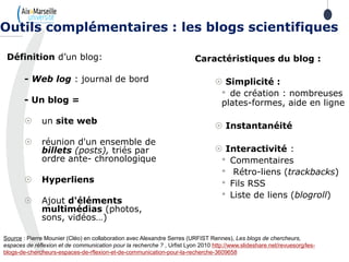 Définition d’un blog:
- Web log : journal de bord
- Un blog =
 un site web
 réunion d'un ensemble de
billets (posts), triés par
ordre ante- chronologique
 Hyperliens
 Ajout d'éléments
multimédias (photos,
sons, vidéos…)
Outils complémentaires : les blogs scientifiques
Caractéristiques du blog :
 Simplicité :
• de création : nombreuses
plates-formes, aide en ligne
 Instantanéité
 Interactivité :
• Commentaires
• Rétro-liens (trackbacks)
• Fils RSS
• Liste de liens (blogroll)
Source : Pierre Mounier (Cléo) en collaboration avec Alexandre Serres (URFIST Rennes), Les blogs de chercheurs,
espaces de réflexion et de communication pour la recherche ? , Urfist Lyon 2010 http://www.slideshare.net/revuesorg/les-
blogs-de-chercheurs-espaces-de-rflexion-et-de-communication-pour-la-recherche-3609658
 