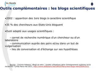 •2002 : apparition des 1ers blogs à caractère scientifique
•35 % des chercheurs aux Etats-Unis bloguent
•Outil adapté aux usages scientifiques :
- carnet de recherche numérique d’un chercheur ou d’un
laboratoire
- communication auprès des pairs et/ou dans un but de
vulgarisation
- lieu de conversation et d’échange sur ses hypothèses
Source : Corinne Habarou, Blogs et wikis : quelles utilisations dans l’enseignement supérieur et la
recherche ? Urfist Paris mai 2011, http://www.slideshare.net/URFISTParis/new-blogs-wikis2009v2011
Outils complémentaires : les blogs scientifiques
 