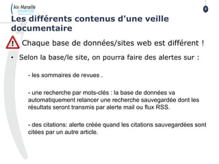 Chaque base de données/sites web est différent !
• Selon la base/le site, on pourra faire des alertes sur :
- les sommaires de revues .
- une recherche par mots-clés : la base de données va
automatiquement relancer une recherche sauvegardée dont les
résultats seront transmis par alerte mail ou flux RSS.
- des citations: alerte créée quand les citations sauvegardées sont
citées par un autre article.
Les différents contenus d’une veille
documentaire
7
 