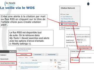 La veille via le WOS
Créer une alerte à la citation par mail
ou flux RSS en cliquant sur le titre de
l’article choisi puis Create citation
alert .
Le flux RSS est disponible tout
de suite. On le retrouve dans
My Tools > Saved searches and alerts
avec les options d’envoi d’emails
(« Modify settings »).
 