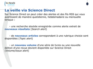 Sur Science Direct on peut créer des alertes et des fils RSS qui vous
avertissent de manière quotidienne, hebdomadaire ou mensuelle
lorsque :
- une recherche stockée enregistrée comme alerte extrait de
nouveaux résultats (Search alert)
- de nouveaux articles correspondant à une rubrique choisie sont
disponibles (Topic alert)
- un nouveau volume d’une série de livres ou une nouvelle
édition d’une revue devient disponible sur Science Direct
(Volume/Issue alert)
La veille via Science Direct
 