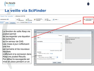 La veille via SciFinder
La fonction de veille Keep me
posted permet
de sauvegarder une équation
de recherche
sur le serveur de CAS.
Les mises à jour s’effectuent
une fois
par semaine et les nouveaux
résultats
s’affichent à la connexion dans
Keep me posted Results.
Par défaut la sauvegarde est
mise en place pendant un an.
 