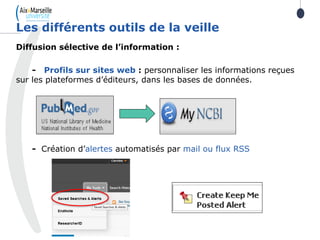 Diffusion sélective de l’information :
- Profils sur sites web : personnaliser les informations reçues
sur les plateformes d’éditeurs, dans les bases de données.
- Création d’alertes automatisés par mail ou flux RSS
Les différents outils de la veille
 