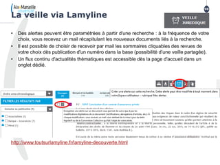 • Des alertes peuvent être paramétrées à partir d'une recherche : à la fréquence de votre
choix, vous recevez un mail récapitulant les nouveaux documents liés à la recherche.
• Il est possible de choisir de recevoir par mail les sommaires cliquables des revues de
votre choix dès publication d'un numéro dans la base (possibilité d’une veille partagée).
• Un flux continu d'actualités thématiques est accessible dès la page d'accueil dans un
onglet dédié.
http://www.toutsurlamyline.fr/lamyline-decouverte.html
La veille via Lamyline
98
 