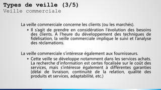 Types de veille (3/5)
Veille commerciale
La veille commerciale concerne les clients (ou les marchés).
 Il s’agit de prendre en considération l’évolution des besoins
des clients. À l’heure du développement des techniques de
fidélisation, la veille commerciale implique le suivi et l’analyse
des réclamations.
La veille commerciale s’intéresse également aux fournisseurs.
 Cette veille se développe notamment dans les services achats.
La recherche d’information est certes focalisée sur le coût des
services, mais s’intéresse également à différentes garanties
(délai de livraison, continuité de la relation, qualité des
produits et services, adaptabilité, etc.)
 