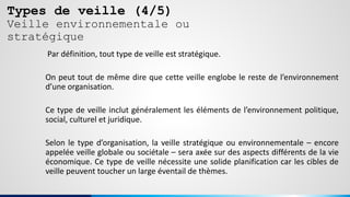 Types de veille (4/5)
Veille environnementale ou
stratégique
Par définition, tout type de veille est stratégique.
On peut tout de même dire que cette veille englobe le reste de l’environnement
d’une organisation.
Ce type de veille inclut généralement les éléments de l’environnement politique,
social, culturel et juridique.
Selon le type d’organisation, la veille stratégique ou environnementale – encore
appelée veille globale ou sociétale – sera axée sur des aspects différents de la vie
économique. Ce type de veille nécessite une solide planification car les cibles de
veille peuvent toucher un large éventail de thèmes.
 
